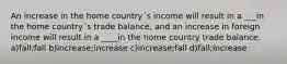 An increase in the home country´s income will result in a ___in the home country´s trade balance, and an increase in foreign income will result in a ____in the home country trade balance. a)fall;fall b)increase;increase c)increase;fall d)fall;increase