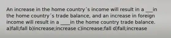 An increase in the home country´s income will result in a ___in the home country´s trade balance, and an increase in foreign income will result in a ____in the home country trade balance. a)fall;fall b)increase;increase c)increase;fall d)fall;increase