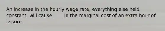 An increase in the hourly wage rate, everything else held constant, will cause ____ in the marginal cost of an extra hour of leisure.