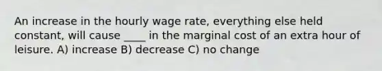 An increase in the hourly wage rate, everything else held constant, will cause ____ in the marginal cost of an extra hour of leisure. A) increase B) decrease C) no change