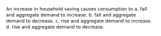 An increase in household saving causes consumption to a. fall and aggregate demand to increase. b. fall and aggregate demand to decrease. c. rise and aggregate demand to increase. d. rise and aggregate demand to decrease.