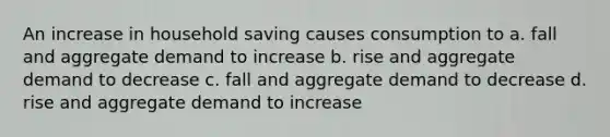 An increase in household saving causes consumption to a. fall and aggregate demand to increase b. rise and aggregate demand to decrease c. fall and aggregate demand to decrease d. rise and aggregate demand to increase