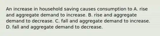 An increase in household saving causes consumption to A. rise and aggregate demand to increase. B. rise and aggregate demand to decrease. C. fall and aggregate demand to increase. D. fall and aggregate demand to decrease.