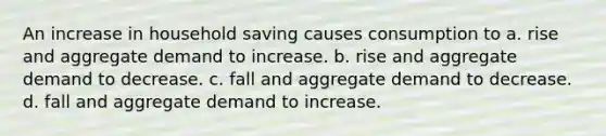 An increase in household saving causes consumption to a. rise and aggregate demand to increase. b. rise and aggregate demand to decrease. c. fall and aggregate demand to decrease. d. fall and aggregate demand to increase.