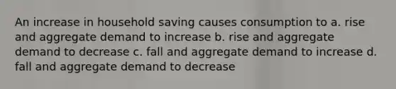 An increase in household saving causes consumption to a. rise and aggregate demand to increase b. rise and aggregate demand to decrease c. fall and aggregate demand to increase d. fall and aggregate demand to decrease