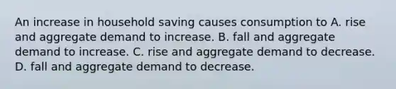 An increase in household saving causes consumption to A. rise and aggregate demand to increase. B. fall and aggregate demand to increase. C. rise and aggregate demand to decrease. D. fall and aggregate demand to decrease.