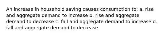 An increase in household saving causes consumption to: a. rise and aggregate demand to increase b. rise and aggregate demand to decrease c. fall and aggregate demand to increase d. fall and aggregate demand to decrease