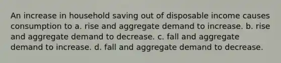 An increase in household saving out of disposable income causes consumption to a. rise and aggregate demand to increase. b. rise and aggregate demand to decrease. c. fall and aggregate demand to increase. d. fall and aggregate demand to decrease.