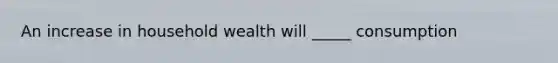 An increase in household wealth will _____ consumption