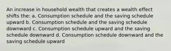 An increase in household wealth that creates a wealth effect shifts the: a. Consumption schedule and the saving schedule upward b. Consumption schedule and the saving schedule downward c. Consumption schedule upward and the saving schedule downward d. Consumption schedule downward and the saving schedule upward