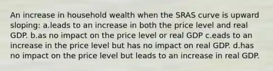 An increase in household wealth when the SRAS curve is upward sloping: a.leads to an increase in both the price level and real GDP. b.as no impact on the price level or real GDP c.eads to an increase in the price level but has no impact on real GDP. d.has no impact on the price level but leads to an increase in real GDP.