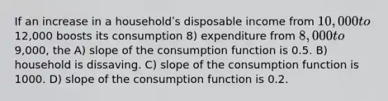 If an increase in a householdʹs disposable income from 10,000 to12,000 boosts its consumption 8) expenditure from 8,000 to9,000, the A) slope of the consumption function is 0.5. B) household is dissaving. C) slope of the consumption function is 1000. D) slope of the consumption function is 0.2.