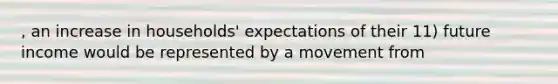 , an increase in households' expectations of their 11) future income would be represented by a movement from