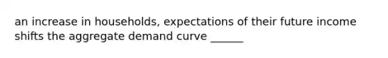 an increase in households, expectations of their future income shifts the aggregate demand curve ______