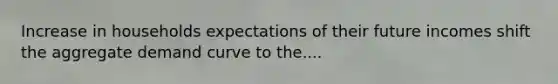 Increase in households expectations of their future incomes shift the aggregate demand curve to the....