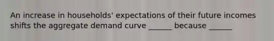 An increase in households' expectations of their future incomes shifts the aggregate demand curve ______ because ______