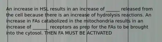 An increase in HSL results in an increase of ______ released from the cell because there is an increase of hydrolysis reactions. An increase in FAs catabolized in the mitochondria results in an increase of _______ receptors as prep for the FAs to be brought into the cytosol. THEN FA MUST BE ACTIVATED