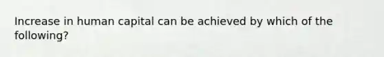 Increase in human capital can be achieved by which of the following?