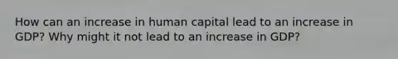 How can an increase in human capital lead to an increase in GDP? Why might it not lead to an increase in GDP?