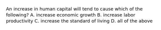 An increase in human capital will tend to cause which of the​ following? A. increase economic growth B. increase labor productivity C. increase the standard of living D. all of the above