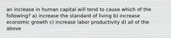 an increase in human capital will tend to cause which of the following? a) increase the standard of living b) increase economic growth c) increase labor productivity d) all of the above