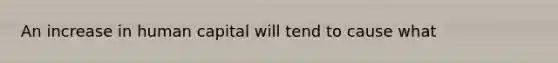 An increase in human capital will tend to cause what