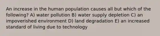 An increase in the human population causes all but which of the following? A) water pollution B) water supply depletion C) an impoverished environment D) land degradation E) an increased standard of living due to technology