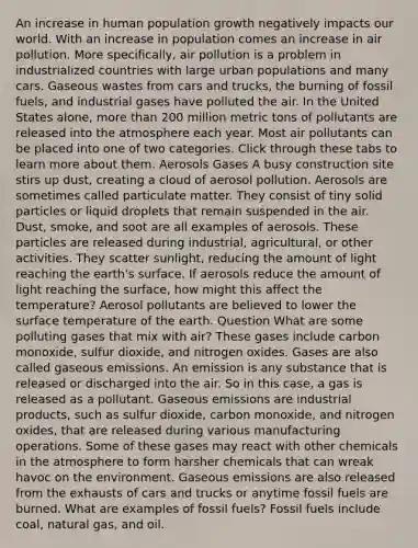 An increase in human population growth negatively impacts our world. With an increase in population comes an increase in air pollution. More specifically, air pollution is a problem in industrialized countries with large urban populations and many cars. Gaseous wastes from cars and trucks, the burning of fossil fuels, and industrial gases have polluted the air. In the United States alone, more than 200 million metric tons of pollutants are released into the atmosphere each year. Most air pollutants can be placed into one of two categories. Click through these tabs to learn more about them. Aerosols Gases A busy construction site stirs up dust, creating a cloud of aerosol pollution. Aerosols are sometimes called particulate matter. They consist of tiny solid particles or liquid droplets that remain suspended in the air. Dust, smoke, and soot are all examples of aerosols. These particles are released during industrial, agricultural, or other activities. They scatter sunlight, reducing the amount of light reaching the earth's surface. If aerosols reduce the amount of light reaching the surface, how might this affect the temperature? Aerosol pollutants are believed to lower the surface temperature of the earth. Question What are some polluting gases that mix with air? These gases include carbon monoxide, sulfur dioxide, and nitrogen oxides. Gases are also called gaseous emissions. An emission is any substance that is released or discharged into the air. So in this case, a gas is released as a pollutant. Gaseous emissions are industrial products, such as sulfur dioxide, carbon monoxide, and nitrogen oxides, that are released during various manufacturing operations. Some of these gases may react with other chemicals in the atmosphere to form harsher chemicals that can wreak havoc on the environment. Gaseous emissions are also released from the exhausts of cars and trucks or anytime fossil fuels are burned. What are examples of fossil fuels? Fossil fuels include coal, natural gas, and oil.