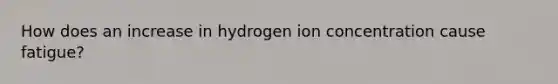 How does an increase in hydrogen ion concentration cause fatigue?