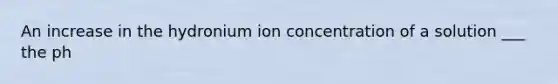 An increase in the hydronium ion concentration of a solution ___ the ph