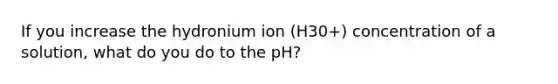 If you increase the hydronium ion (H30+) concentration of a solution, what do you do to the pH?