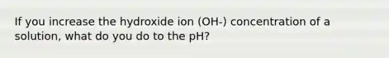 If you increase the hydroxide ion (OH-) concentration of a solution, what do you do to the pH?