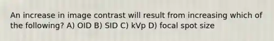 An increase in image contrast will result from increasing which of the following? A) OID B) SID C) kVp D) focal spot size