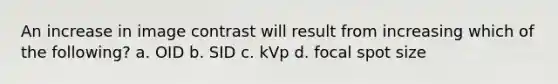 An increase in image contrast will result from increasing which of the following? a. OID b. SID c. kVp d. focal spot size