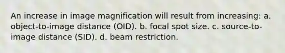 An increase in image magnification will result from increasing: a. object-to-image distance (OID). b. focal spot size. c. source-to-image distance (SID). d. beam restriction.