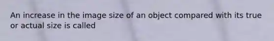 An increase in the image size of an object compared with its true or actual size is called