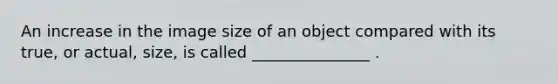 An increase in the image size of an object compared with its true, or actual, size, is called _______________ .