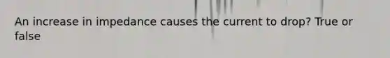 An increase in impedance causes the current to drop? True or false