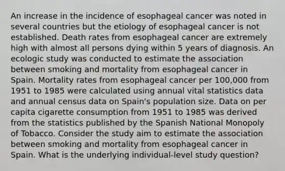 An increase in the incidence of esophageal cancer was noted in several countries but the etiology of esophageal cancer is not established. Death rates from esophageal cancer are extremely high with almost all persons dying within 5 years of diagnosis. An ecologic study was conducted to estimate the association between smoking and mortality from esophageal cancer in Spain. Mortality rates from esophageal cancer per 100,000 from 1951 to 1985 were calculated using annual vital statistics data and annual census data on Spain's population size. Data on per capita cigarette consumption from 1951 to 1985 was derived from the statistics published by the Spanish National Monopoly of Tobacco. Consider the study aim to estimate the association between smoking and mortality from esophageal cancer in Spain. What is the underlying individual-level study question?