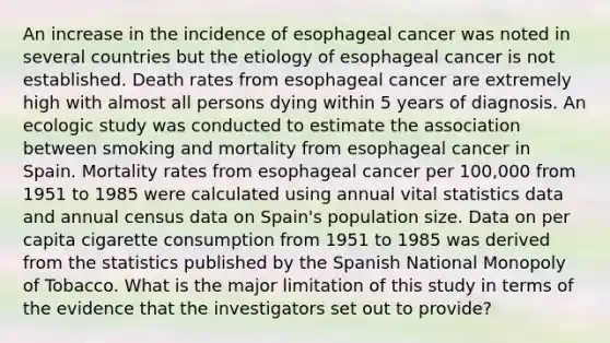 An increase in the incidence of esophageal cancer was noted in several countries but the etiology of esophageal cancer is not established. Death rates from esophageal cancer are extremely high with almost all persons dying within 5 years of diagnosis. An ecologic study was conducted to estimate the association between smoking and mortality from esophageal cancer in Spain. Mortality rates from esophageal cancer per 100,000 from 1951 to 1985 were calculated using annual vital statistics data and annual census data on Spain's population size. Data on per capita cigarette consumption from 1951 to 1985 was derived from the statistics published by the Spanish National Monopoly of Tobacco. What is the major limitation of this study in terms of the evidence that the investigators set out to provide?