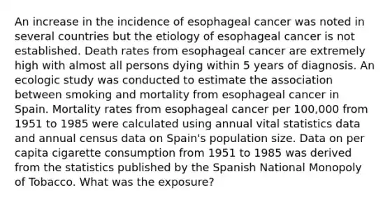 An increase in the incidence of esophageal cancer was noted in several countries but the etiology of esophageal cancer is not established. Death rates from esophageal cancer are extremely high with almost all persons dying within 5 years of diagnosis. An ecologic study was conducted to estimate the association between smoking and mortality from esophageal cancer in Spain. Mortality rates from esophageal cancer per 100,000 from 1951 to 1985 were calculated using annual vital statistics data and annual census data on Spain's population size. Data on per capita cigarette consumption from 1951 to 1985 was derived from the statistics published by the Spanish National Monopoly of Tobacco. What was the exposure?