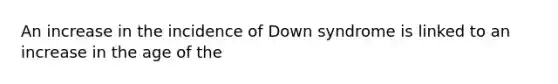 An increase in the incidence of Down syndrome is linked to an increase in the age of the