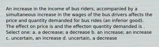 An increase in the income of bus riders, accompanied by a simultaneous increase in the wages of the bus drivers affects the price and quantity demanded for bus rides (an inferior good). The effect on price is and the effecton quantity demanded is . Select one: a. a decrease; a decrease b. an increase; an increase c. uncertain, an increase d. uncertain, a decrease