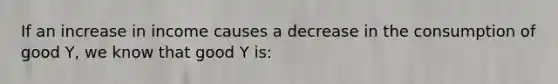 If an increase in income causes a decrease in the consumption of good Y, we know that good Y is: