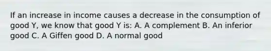 If an increase in income causes a decrease in the consumption of good Y, we know that good Y is: A. A complement B. An inferior good C. A Giffen good D. A normal good