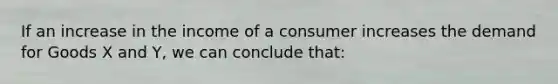 If an increase in the income of a consumer increases the demand for Goods X and Y, we can conclude that: