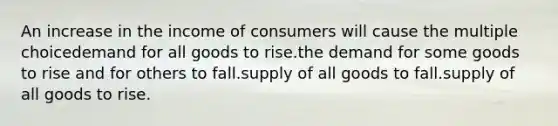 An increase in the income of consumers will cause the multiple choicedemand for all goods to rise.the demand for some goods to rise and for others to fall.supply of all goods to fall.supply of all goods to rise.