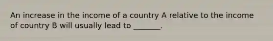 An increase in the income of a country A relative to the income of country B will usually lead to _______.