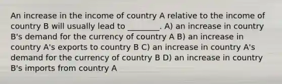 An increase in the income of country A relative to the income of country B will usually lead to ________. A) an increase in country B's demand for the currency of country A B) an increase in country A's exports to country B C) an increase in country A's demand for the currency of country B D) an increase in country B's imports from country A