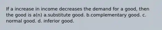 If a increase in income decreases the demand for a good, then the good is a(n) a.substitute good. b.complementary good. c. normal good. d. inferior good.